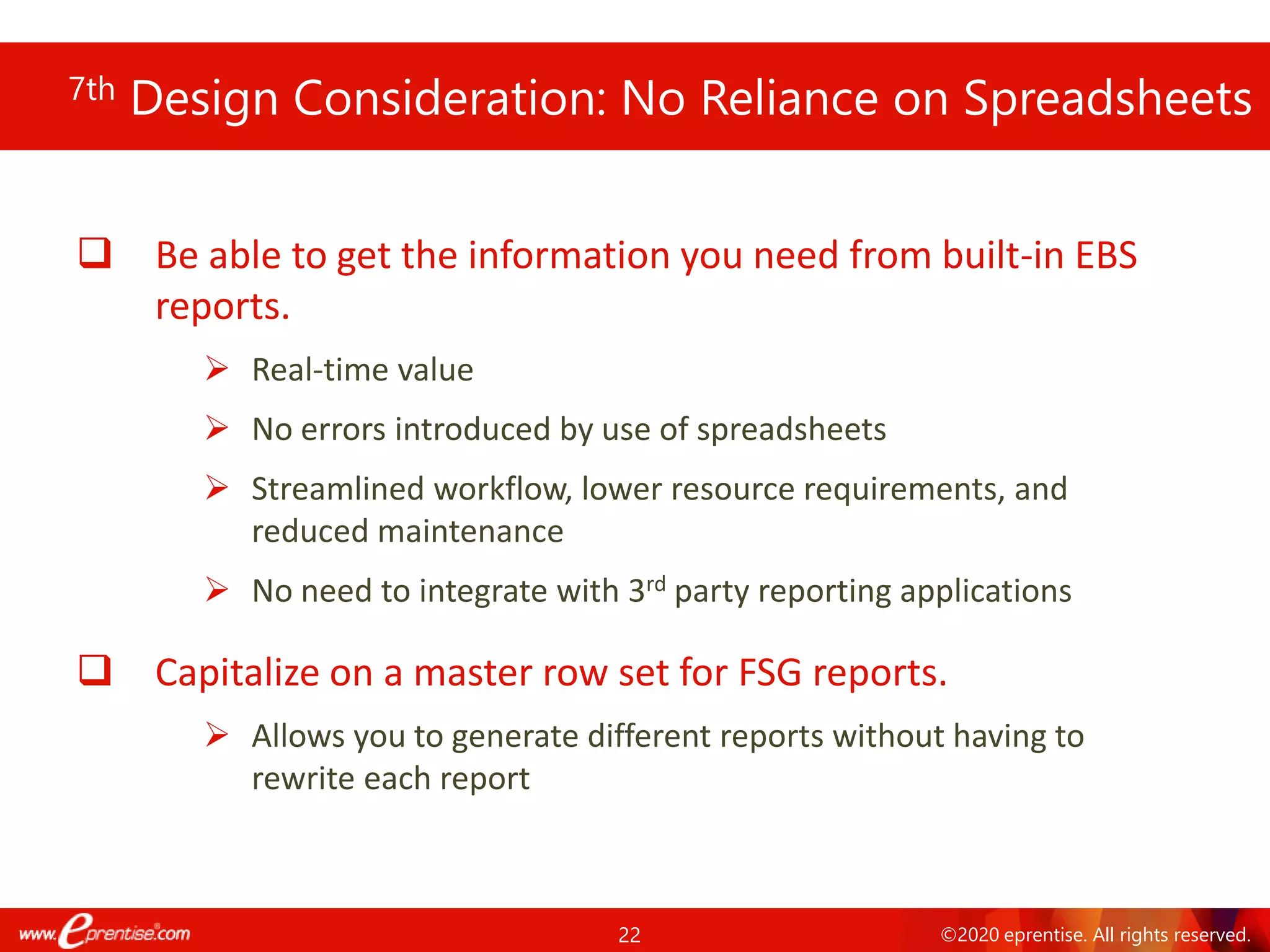 22 ©2020 eprentise. All rights reserved.
7th Design Consideration: No Reliance on Spreadsheets
❑ Be able to get the information you need from built-in EBS
reports.
➢ Real-time value
➢ No errors introduced by use of spreadsheets
➢ Streamlined workflow, lower resource requirements, and
reduced maintenance
➢ No need to integrate with 3rd party reporting applications
❑ Capitalize on a master row set for FSG reports.
➢ Allows you to generate different reports without having to
rewrite each report
 
