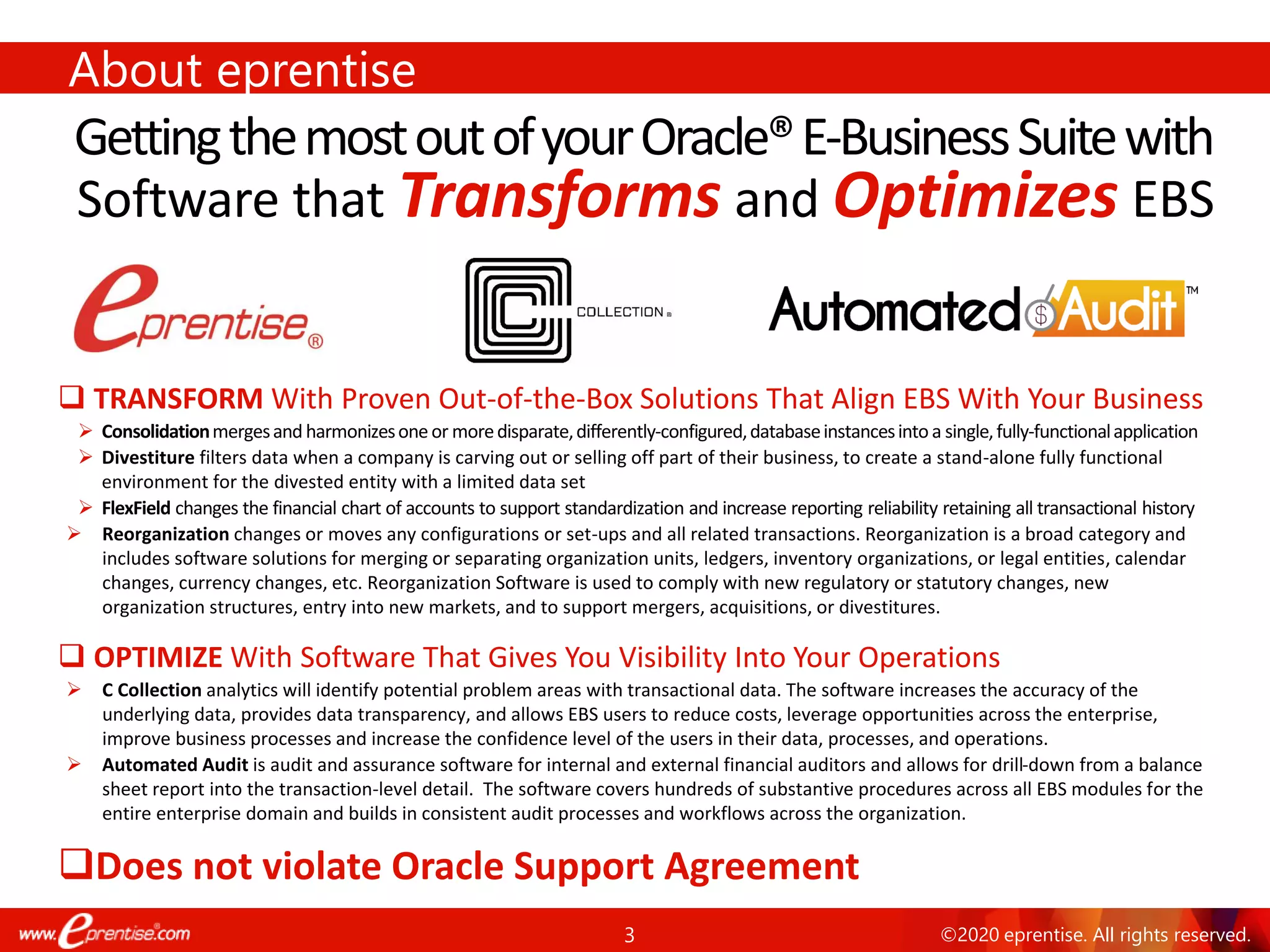 3 ©2020 eprentise. All rights reserved.
About eprentise
GettingthemostoutofyourOracle®E-BusinessSuitewith
❑ TRANSFORM With Proven Out-of-the-Box Solutions That Align EBS With Your Business
➢ Consolidationmergesand harmonizesoneor moredisparate,differently-configured,databaseinstancesintoa single,fully-functionalapplication
➢ Divestiture filters data when a company is carving out or selling off part of their business, to create a stand-alone fully functional
environment for the divested entity with a limited data set
➢ FlexField changes the financial chart of accounts to support standardization and increase reporting reliability retaining all transactional history
➢ Reorganization changes or moves any configurations or set-ups and all related transactions. Reorganization is a broad category and
includes software solutions for merging or separating organization units, ledgers, inventory organizations, or legal entities, calendar
changes, currency changes, etc. Reorganization Software is used to comply with new regulatory or statutory changes, new
organization structures, entry into new markets, and to support mergers, acquisitions, or divestitures.
❑ OPTIMIZE With Software That Gives You Visibility Into Your Operations
➢ C Collection analytics will identify potential problem areas with transactional data. The software increases the accuracy of the
underlying data, provides data transparency, and allows EBS users to reduce costs, leverage opportunities across the enterprise,
improve business processes and increase the confidence level of the users in their data, processes, and operations.
➢ Automated Audit is audit and assurance software for internal and external financial auditors and allows for drill-down from a balance
sheet report into the transaction-level detail. The software covers hundreds of substantive procedures across all EBS modules for the
entire enterprise domain and builds in consistent audit processes and workflows across the organization.
❑Does not violate Oracle Support Agreement
Software that Transforms and Optimizes EBS
 