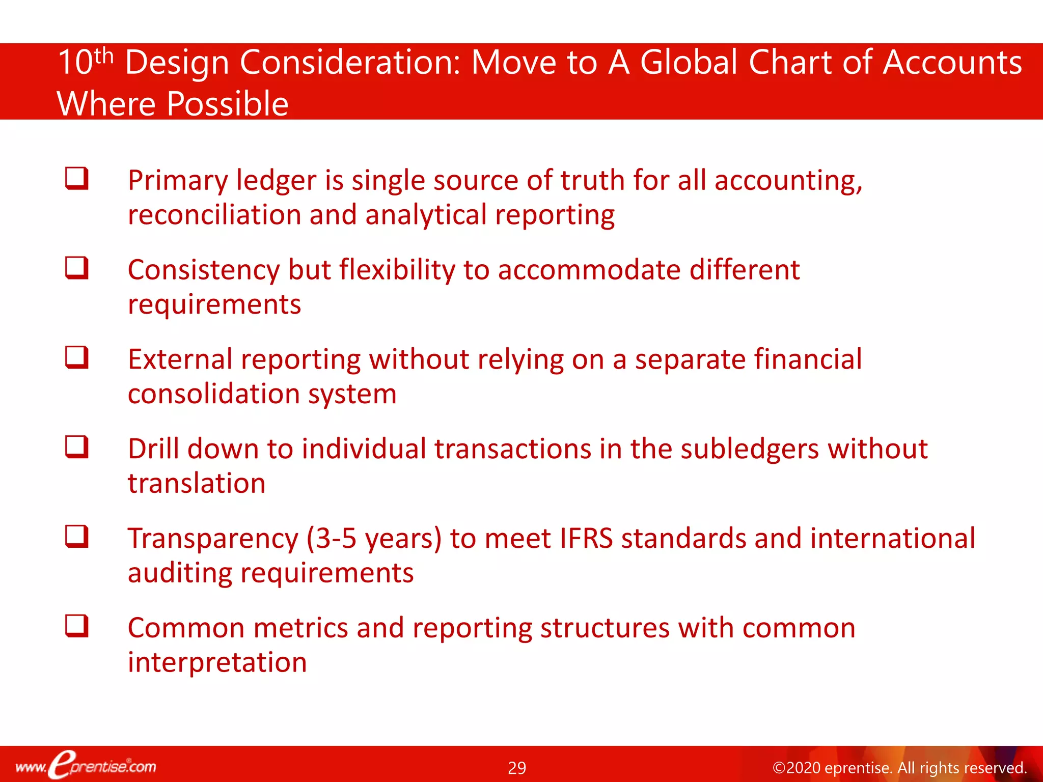 29 ©2020 eprentise. All rights reserved.
10th Design Consideration: Move to A Global Chart of Accounts
Where Possible
❑ Primary ledger is single source of truth for all accounting,
reconciliation and analytical reporting
❑ Consistency but flexibility to accommodate different
requirements
❑ External reporting without relying on a separate financial
consolidation system
❑ Drill down to individual transactions in the subledgers without
translation
❑ Transparency (3-5 years) to meet IFRS standards and international
auditing requirements
❑ Common metrics and reporting structures with common
interpretation
 