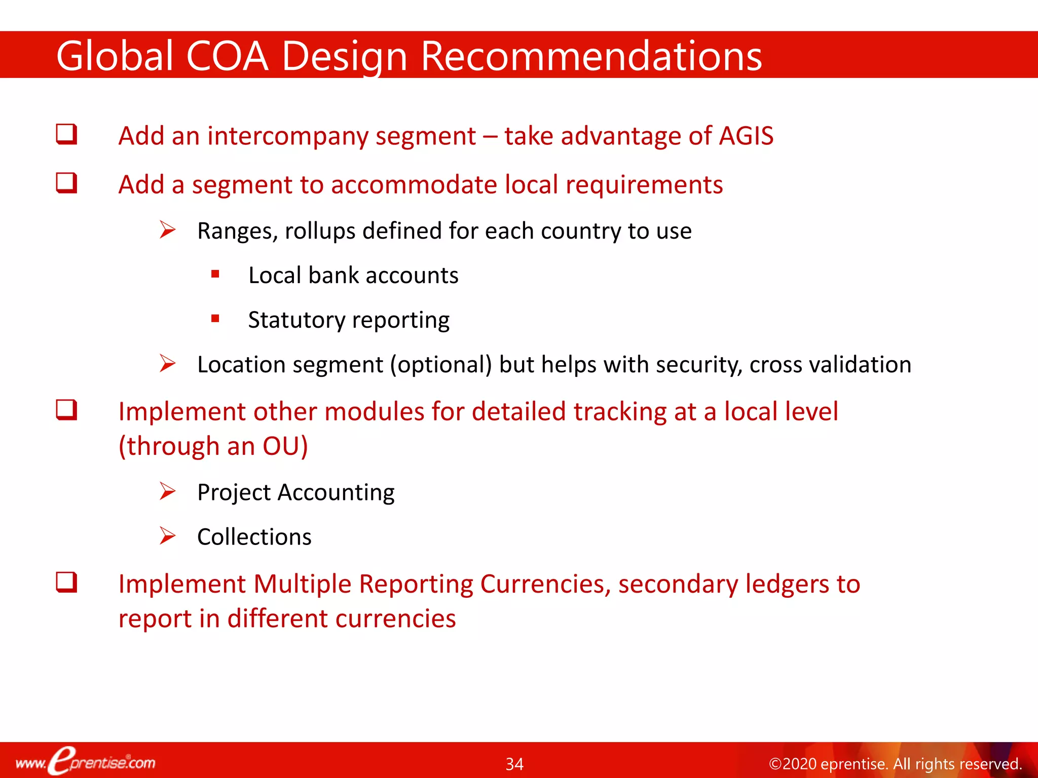 34 ©2020 eprentise. All rights reserved.
Global COA Design Recommendations
❑ Add an intercompany segment – take advantage of AGIS
❑ Add a segment to accommodate local requirements
➢ Ranges, rollups defined for each country to use
▪ Local bank accounts
▪ Statutory reporting
➢ Location segment (optional) but helps with security, cross validation
❑ Implement other modules for detailed tracking at a local level
(through an OU)
➢ Project Accounting
➢ Collections
❑ Implement Multiple Reporting Currencies, secondary ledgers to
report in different currencies
 