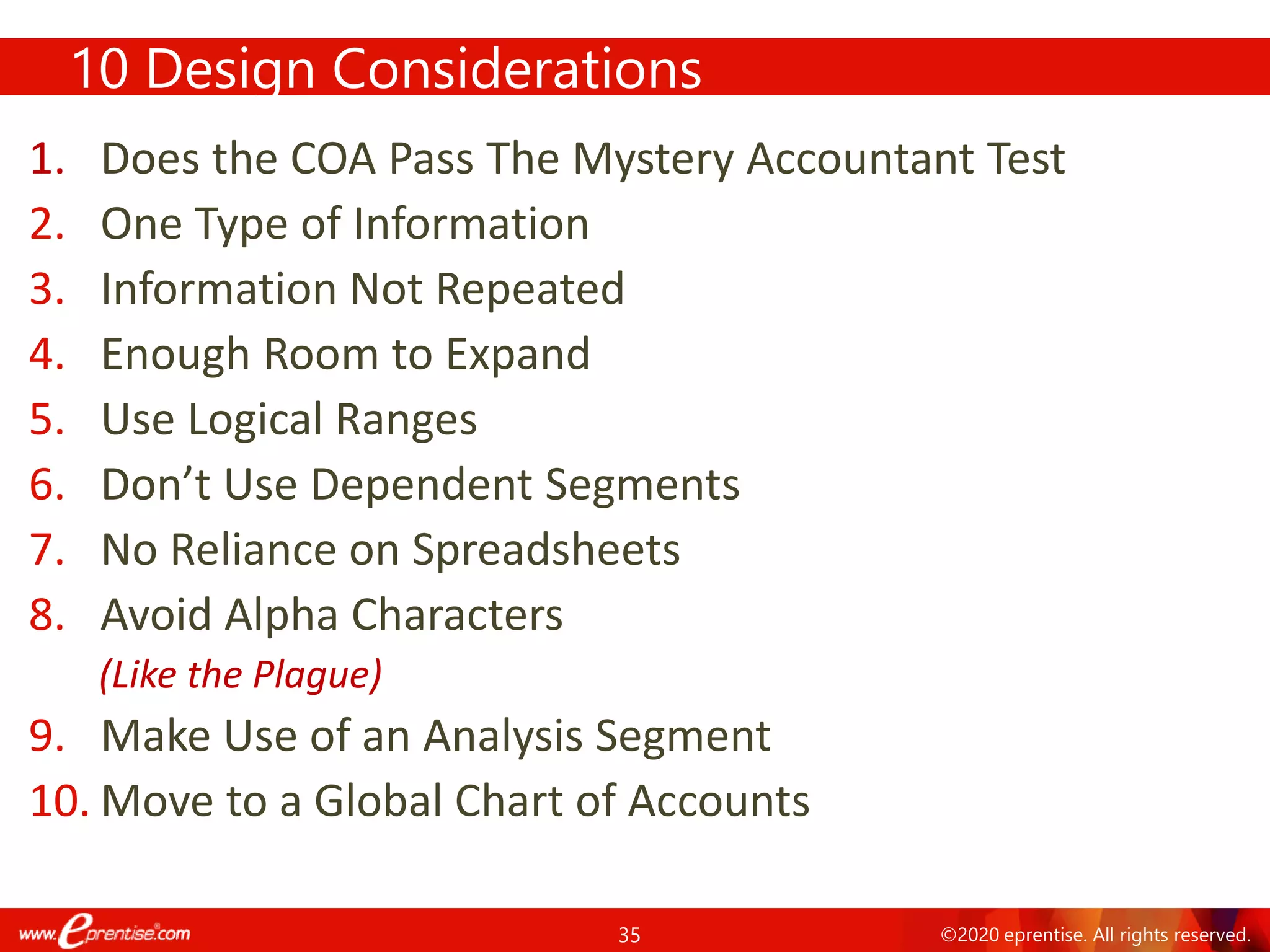 35 ©2020 eprentise. All rights reserved.
10 Design Considerations
1. Does the COA Pass The Mystery Accountant Test
2. One Type of Information
3. Information Not Repeated
4. Enough Room to Expand
5. Use Logical Ranges
6. Don’t Use Dependent Segments
7. No Reliance on Spreadsheets
8. Avoid Alpha Characters
(Like the Plague)
9. Make Use of an Analysis Segment
10. Move to a Global Chart of Accounts
 