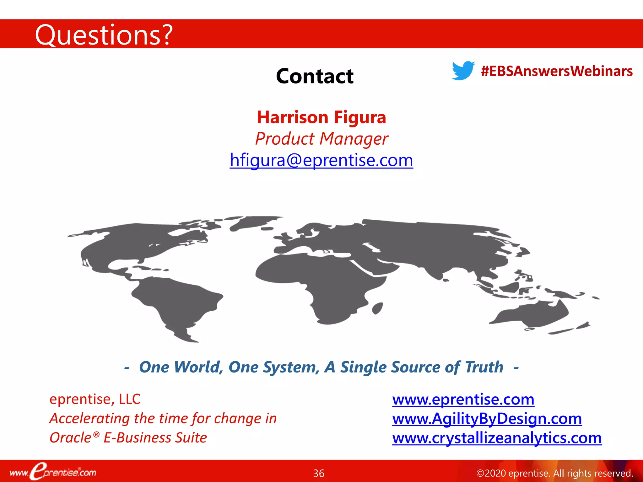 36 ©2020 eprentise. All rights reserved.
Questions?
Contact
- One World, One System, A Single Source of Truth -
Harrison Figura
Product Manager
hfigura@eprentise.com
www.eprentise.com
www.AgilityByDesign.com
www.crystallizeanalytics.com
eprentise, LLC
Accelerating the time for change in
Oracle® E-Business Suite
#EBSAnswersWebinars
 
