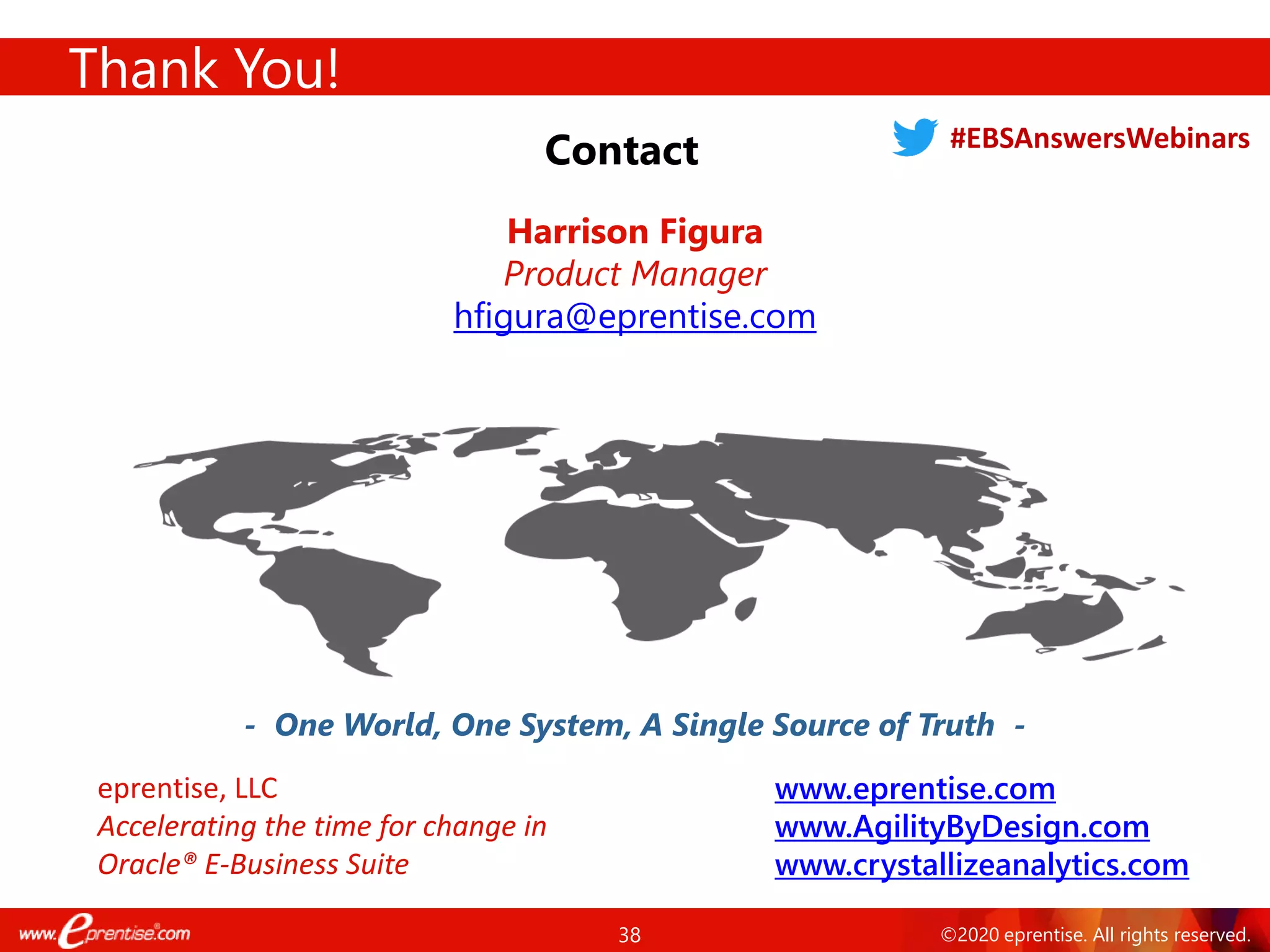 38 ©2020 eprentise. All rights reserved.
Thank You!
Contact
- One World, One System, A Single Source of Truth -
Harrison Figura
Product Manager
hfigura@eprentise.com
www.eprentise.com
www.AgilityByDesign.com
www.crystallizeanalytics.com
eprentise, LLC
Accelerating the time for change in
Oracle® E-Business Suite
#EBSAnswersWebinars
 