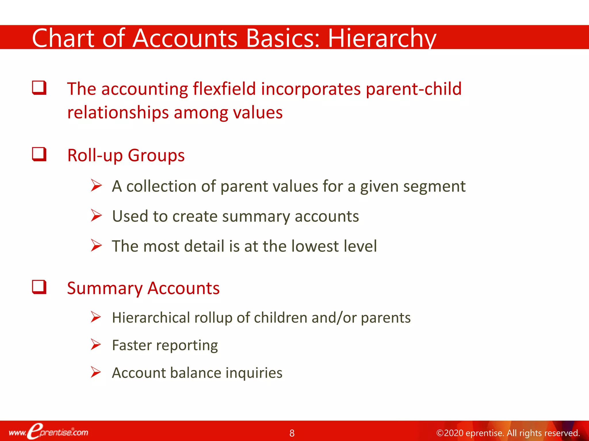 8 ©2020 eprentise. All rights reserved.
Chart of Accounts Basics: Hierarchy
❑ The accounting flexfield incorporates parent-child
relationships among values
❑ Roll-up Groups
➢ A collection of parent values for a given segment
➢ Used to create summary accounts
➢ The most detail is at the lowest level
❑ Summary Accounts
➢ Hierarchical rollup of children and/or parents
➢ Faster reporting
➢ Account balance inquiries
 