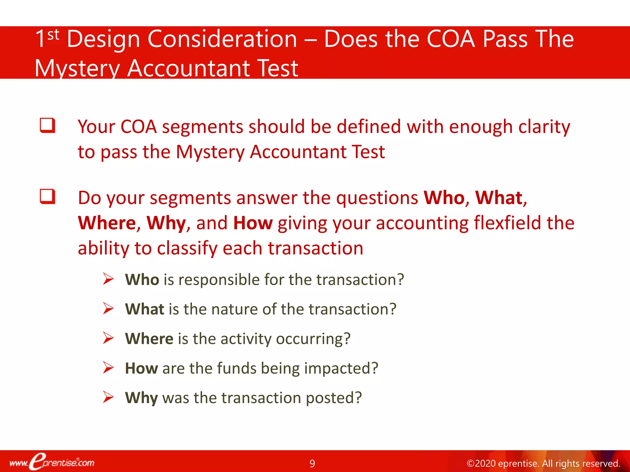 9 ©2020 eprentise. All rights reserved.
1st Design Consideration – Does the COA Pass The
Mystery Accountant Test
❑ Your COA segments should be defined with enough clarity
to pass the Mystery Accountant Test
❑ Do your segments answer the questions Who, What,
Where, Why, and How giving your accounting flexfield the
ability to classify each transaction
➢ Who is responsible for the transaction?
➢ What is the nature of the transaction?
➢ Where is the activity occurring?
➢ How are the funds being impacted?
➢ Why was the transaction posted?
 