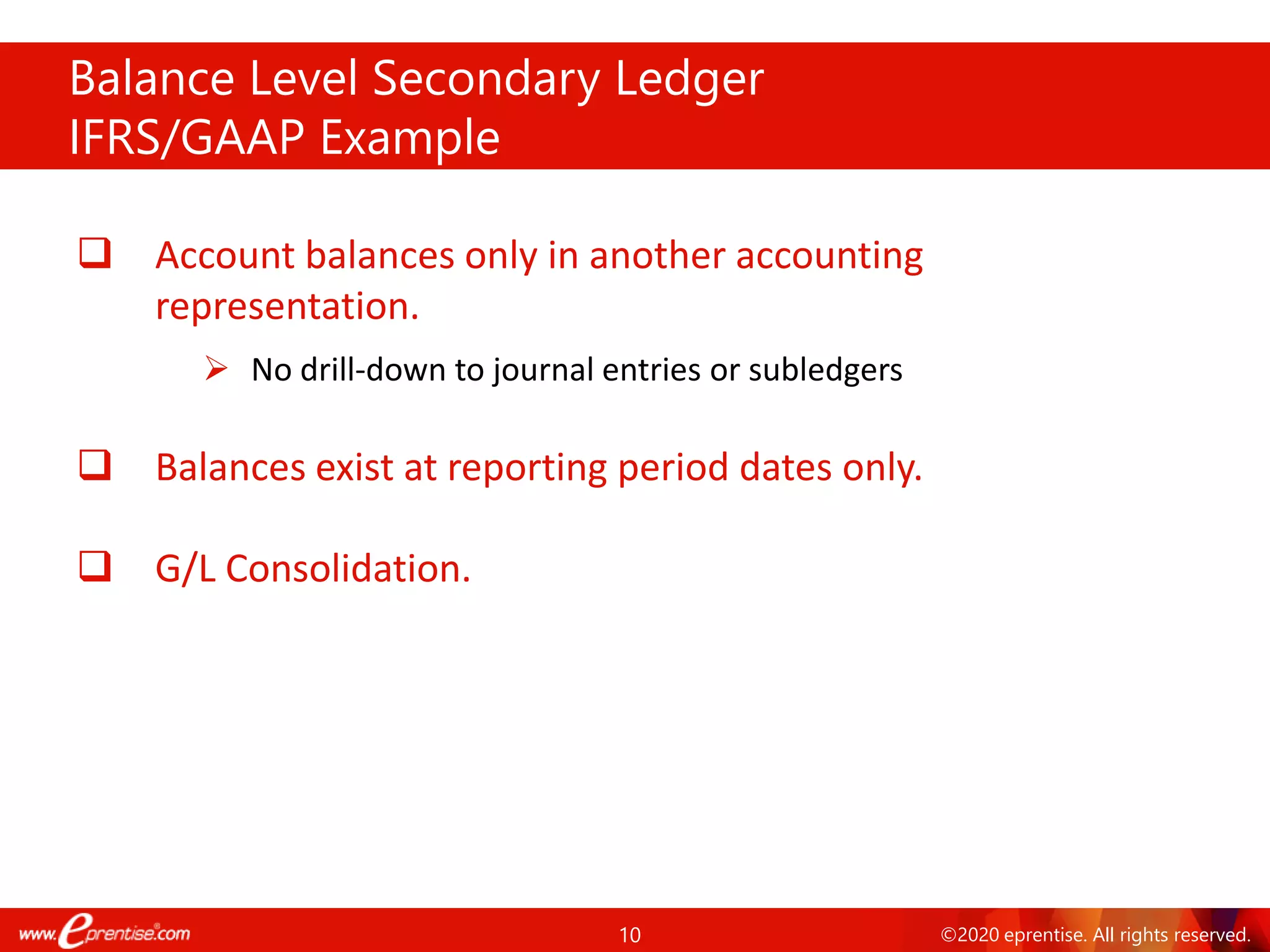 10 ©2020 eprentise. All rights reserved.
Balance Level Secondary Ledger
IFRS/GAAP Example
❑ Account balances only in another accounting
representation.
➢ No drill-down to journal entries or subledgers
❑ Balances exist at reporting period dates only.
❑ G/L Consolidation.
 