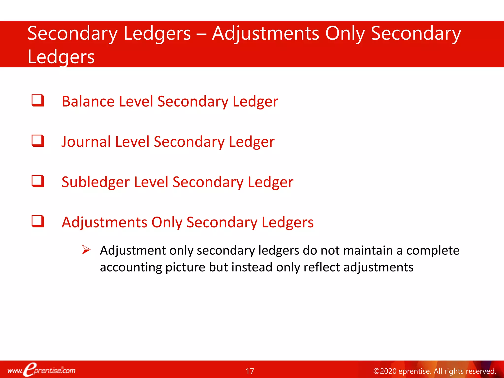 17 ©2020 eprentise. All rights reserved.
❑ Balance Level Secondary Ledger
❑ Journal Level Secondary Ledger
❑ Subledger Level Secondary Ledger
❑ Adjustments Only Secondary Ledgers
➢ Adjustment only secondary ledgers do not maintain a complete
accounting picture but instead only reflect adjustments
Secondary Ledgers – Adjustments Only Secondary
Ledgers
 