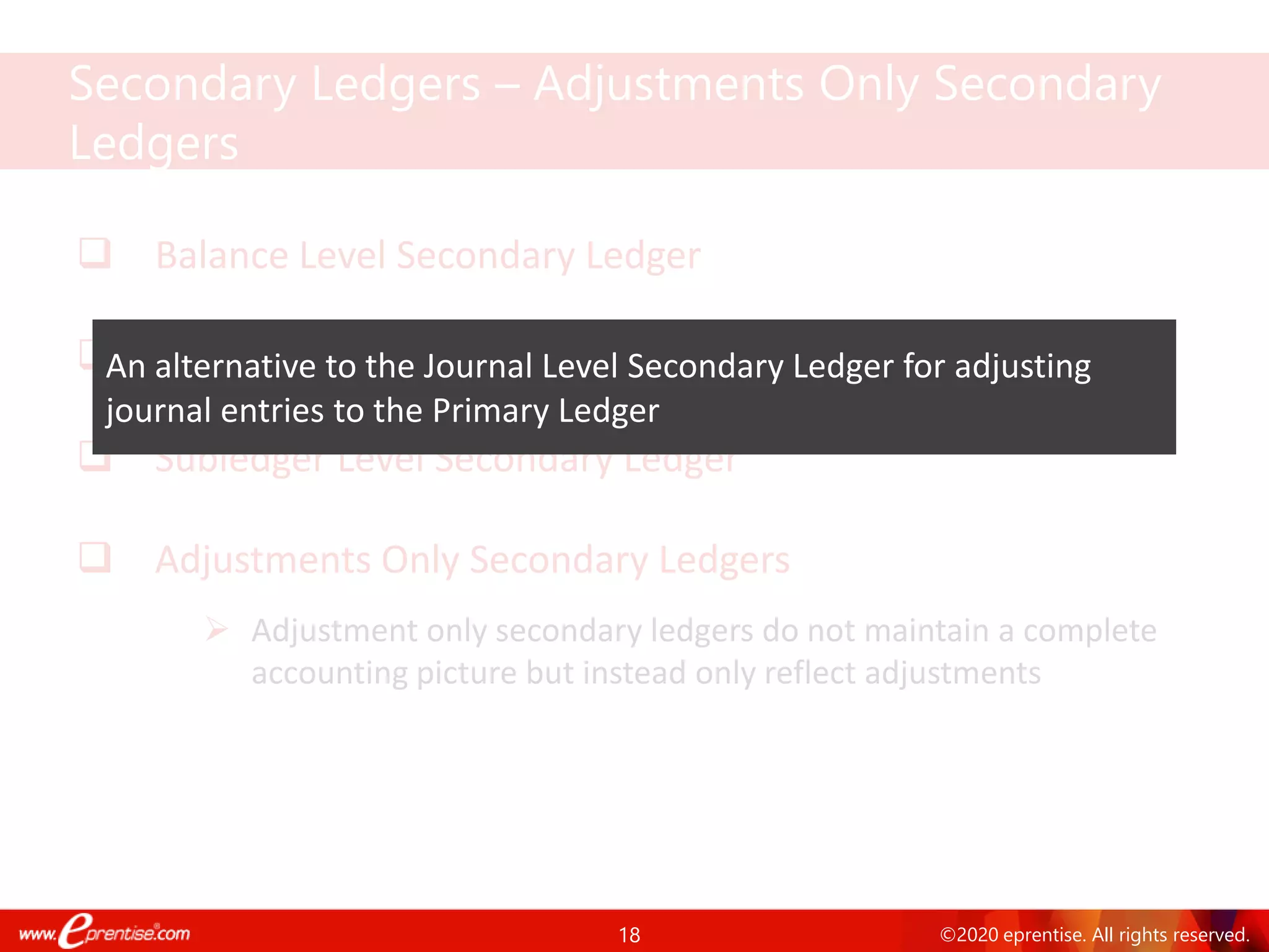 18 ©2020 eprentise. All rights reserved.
❑ Balance Level Secondary Ledger
❑ Journal Level Secondary Ledger
❑ Subledger Level Secondary Ledger
❑ Adjustments Only Secondary Ledgers
➢ Adjustment only secondary ledgers do not maintain a complete
accounting picture but instead only reflect adjustments
Secondary Ledgers – Adjustments Only Secondary
Ledgers
An alternative to the Journal Level Secondary Ledger for adjusting
journal entries to the Primary Ledger
 