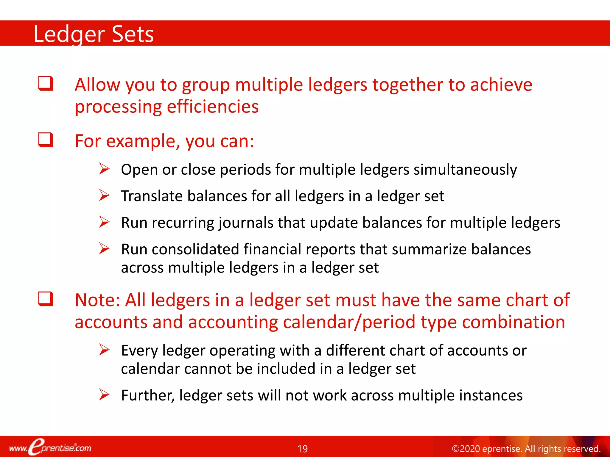 19 ©2020 eprentise. All rights reserved.
Ledger Sets
❑ Allow you to group multiple ledgers together to achieve
processing efficiencies
❑ For example, you can:
➢ Open or close periods for multiple ledgers simultaneously
➢ Translate balances for all ledgers in a ledger set
➢ Run recurring journals that update balances for multiple ledgers
➢ Run consolidated financial reports that summarize balances
across multiple ledgers in a ledger set
❑ Note: All ledgers in a ledger set must have the same chart of
accounts and accounting calendar/period type combination
➢ Every ledger operating with a different chart of accounts or
calendar cannot be included in a ledger set
➢ Further, ledger sets will not work across multiple instances
 