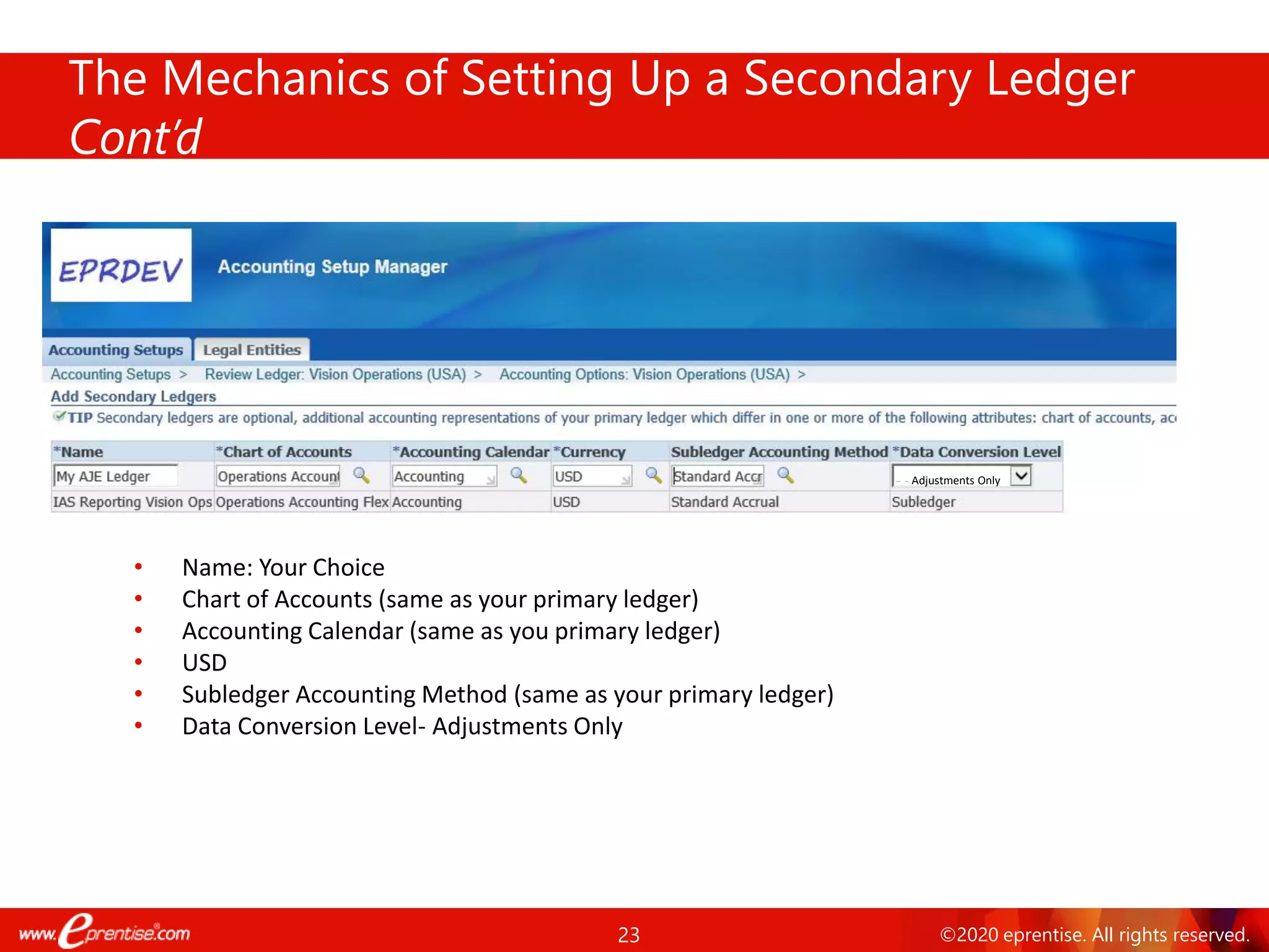 23 ©2020 eprentise. All rights reserved.
The Mechanics of Setting Up a Secondary Ledger
Cont’d
• Name: Your Choice
• Chart of Accounts (same as your primary ledger)
• Accounting Calendar (same as you primary ledger)
• USD
• Subledger Accounting Method (same as your primary ledger)
• Data Conversion Level- Adjustments Only
Adjustments Only
 