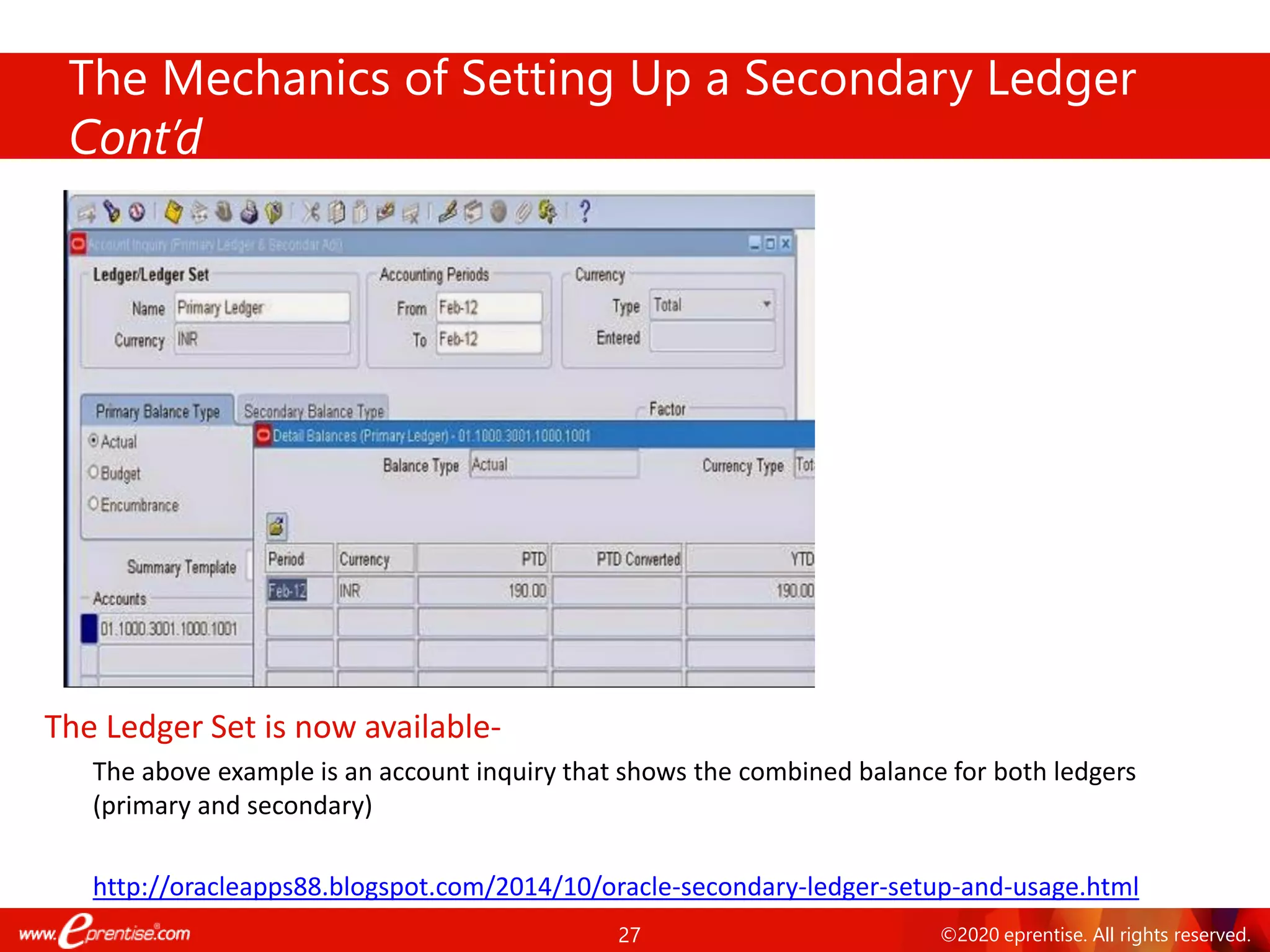 27 ©2020 eprentise. All rights reserved.
The Mechanics of Setting Up a Secondary Ledger
Cont’d
The Ledger Set is now available-
The above example is an account inquiry that shows the combined balance for both ledgers
(primary and secondary)
http://oracleapps88.blogspot.com/2014/10/oracle-secondary-ledger-setup-and-usage.html
 