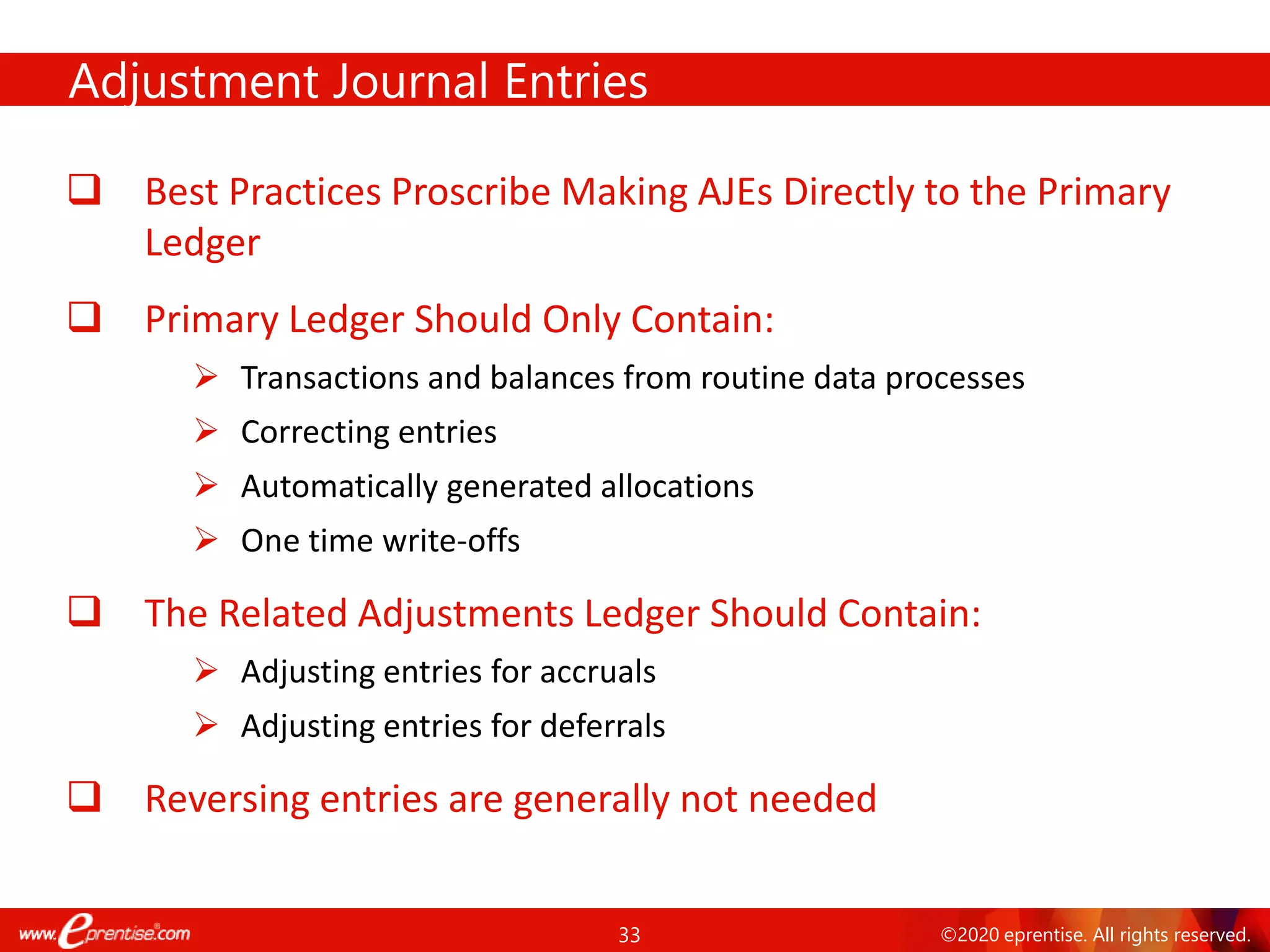 33 ©2020 eprentise. All rights reserved.
Adjustment Journal Entries
❑ Best Practices Proscribe Making AJEs Directly to the Primary
Ledger
❑ Primary Ledger Should Only Contain:
➢ Transactions and balances from routine data processes
➢ Correcting entries
➢ Automatically generated allocations
➢ One time write-offs
❑ The Related Adjustments Ledger Should Contain:
➢ Adjusting entries for accruals
➢ Adjusting entries for deferrals
❑ Reversing entries are generally not needed
 