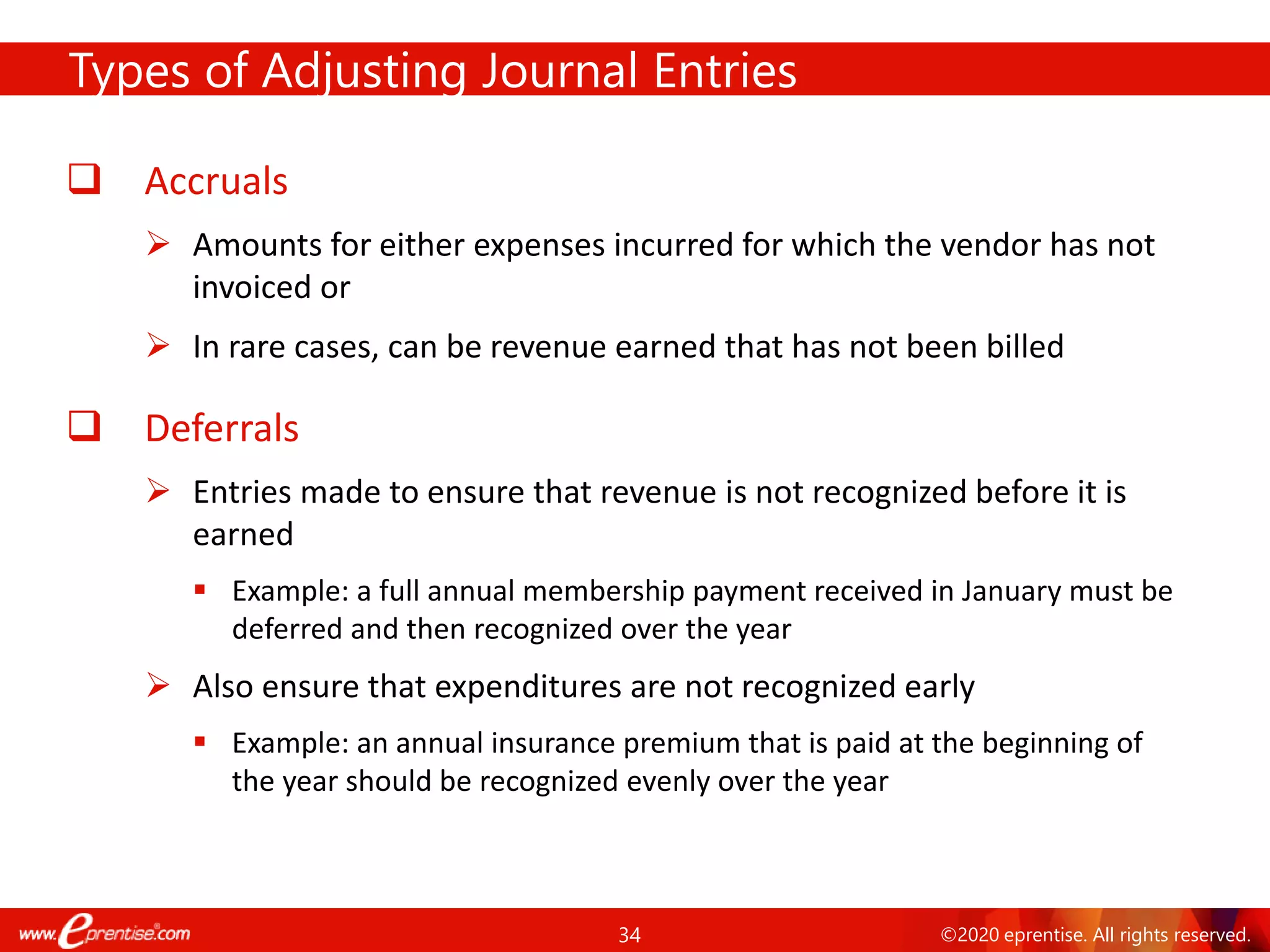 34 ©2020 eprentise. All rights reserved.
Types of Adjusting Journal Entries
❑ Accruals
➢ Amounts for either expenses incurred for which the vendor has not
invoiced or
➢ In rare cases, can be revenue earned that has not been billed
❑ Deferrals
➢ Entries made to ensure that revenue is not recognized before it is
earned
▪ Example: a full annual membership payment received in January must be
deferred and then recognized over the year
➢ Also ensure that expenditures are not recognized early
▪ Example: an annual insurance premium that is paid at the beginning of
the year should be recognized evenly over the year
 