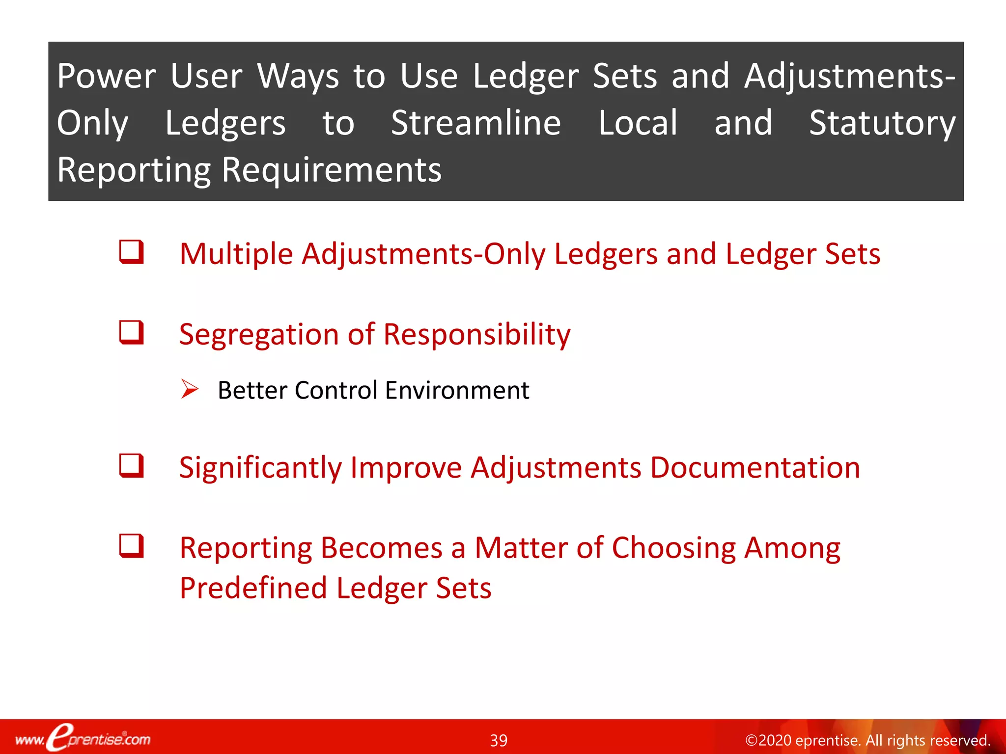 39 ©2020 eprentise. All rights reserved.
❑ Multiple Adjustments-Only Ledgers and Ledger Sets
❑ Segregation of Responsibility
➢ Better Control Environment
❑ Significantly Improve Adjustments Documentation
❑ Reporting Becomes a Matter of Choosing Among
Predefined Ledger Sets
Power User Ways to Use Ledger Sets and Adjustments-
Only Ledgers to Streamline Local and Statutory
Reporting Requirements
 