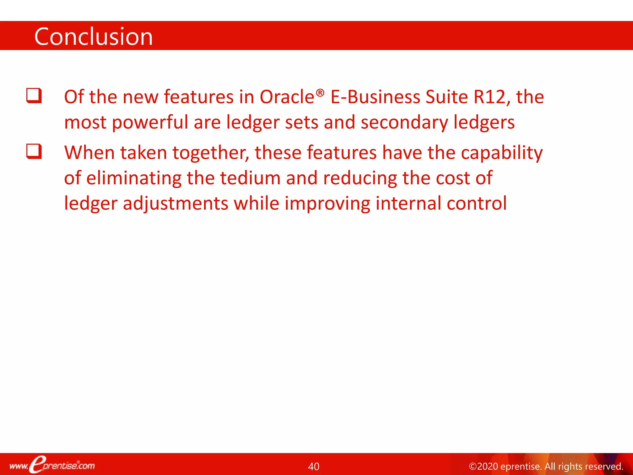 40 ©2020 eprentise. All rights reserved.
Conclusion
❑ Of the new features in Oracle® E-Business Suite R12, the
most powerful are ledger sets and secondary ledgers
❑ When taken together, these features have the capability
of eliminating the tedium and reducing the cost of
ledger adjustments while improving internal control
 