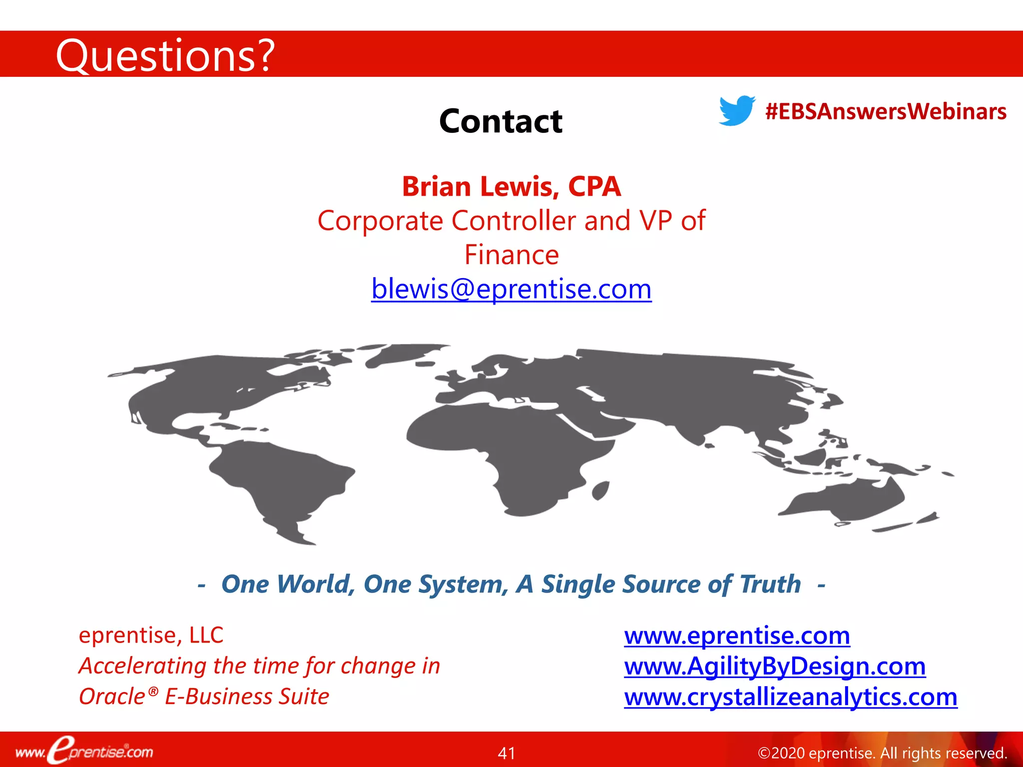 41 ©2020 eprentise. All rights reserved.
Questions?
Contact
- One World, One System, A Single Source of Truth -
Brian Lewis, CPA
Corporate Controller and VP of
Finance
blewis@eprentise.com
www.eprentise.com
www.AgilityByDesign.com
www.crystallizeanalytics.com
eprentise, LLC
Accelerating the time for change in
Oracle® E-Business Suite
#EBSAnswersWebinars
 