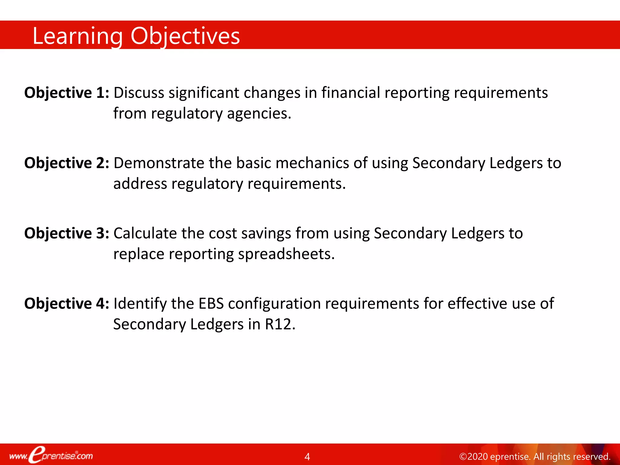 4 ©2020 eprentise. All rights reserved.
Learning Objectives
Objective 1: Discuss significant changes in financial reporting requirements
from regulatory agencies.
Objective 2: Demonstrate the basic mechanics of using Secondary Ledgers to
address regulatory requirements.
Objective 3: Calculate the cost savings from using Secondary Ledgers to
replace reporting spreadsheets.
Objective 4: Identify the EBS configuration requirements for effective use of
Secondary Ledgers in R12.
 