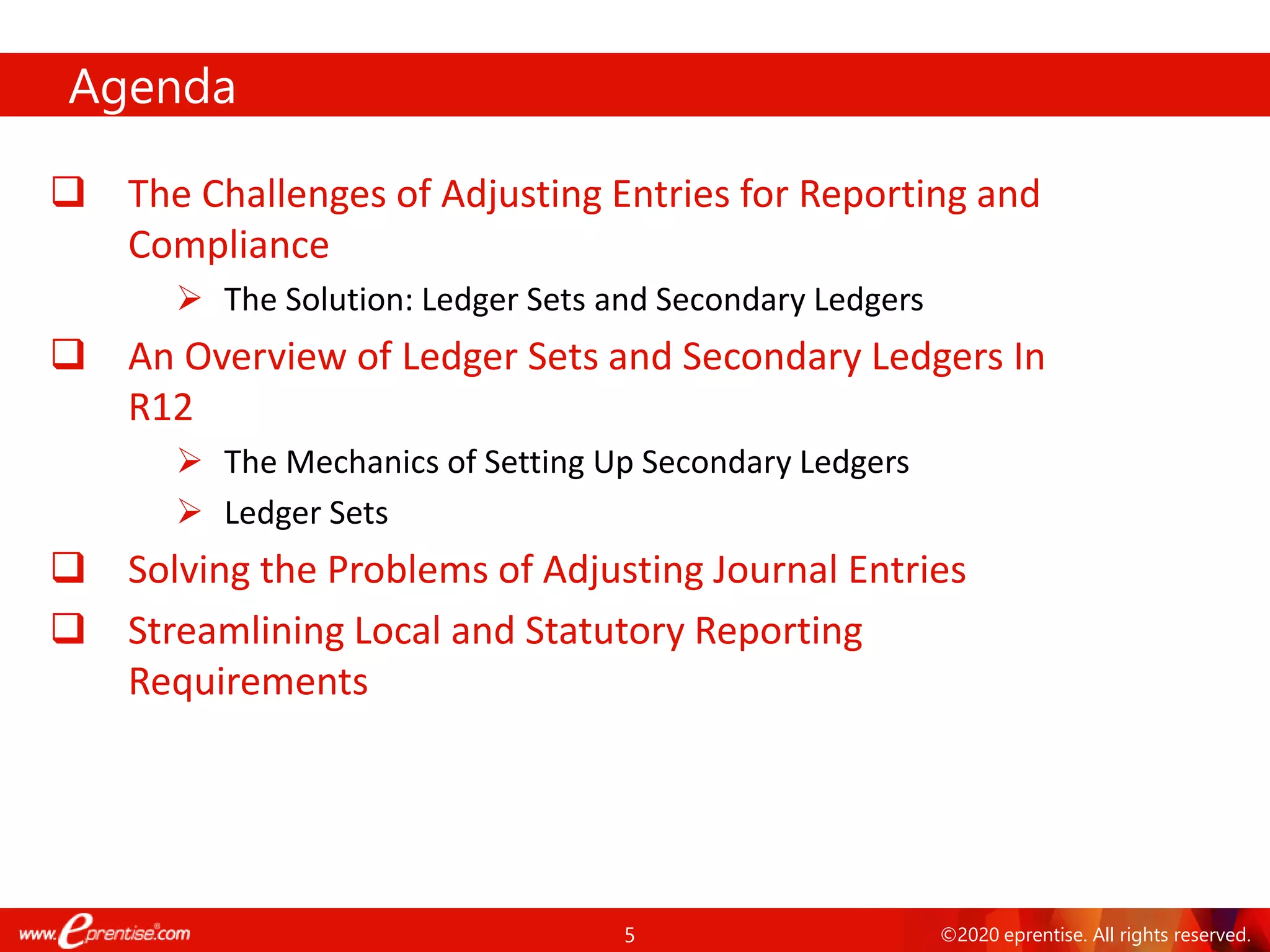 5 ©2020 eprentise. All rights reserved.
Agenda
❑ The Challenges of Adjusting Entries for Reporting and
Compliance
➢ The Solution: Ledger Sets and Secondary Ledgers
❑ An Overview of Ledger Sets and Secondary Ledgers In
R12
➢ The Mechanics of Setting Up Secondary Ledgers
➢ Ledger Sets
❑ Solving the Problems of Adjusting Journal Entries
❑ Streamlining Local and Statutory Reporting
Requirements
 