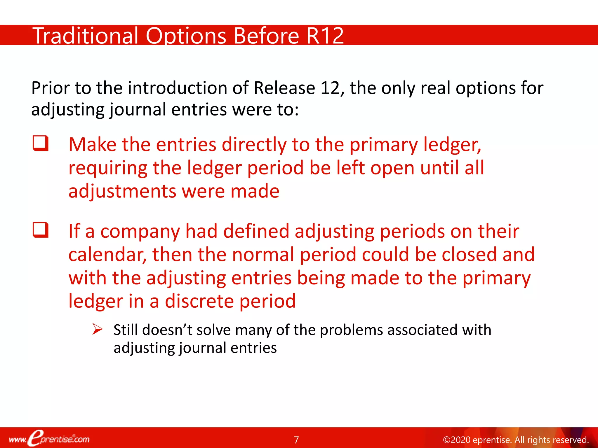 7 ©2020 eprentise. All rights reserved.
Traditional Options Before R12
Prior to the introduction of Release 12, the only real options for
adjusting journal entries were to:
❑ Make the entries directly to the primary ledger,
requiring the ledger period be left open until all
adjustments were made
❑ If a company had defined adjusting periods on their
calendar, then the normal period could be closed and
with the adjusting entries being made to the primary
ledger in a discrete period
➢ Still doesn’t solve many of the problems associated with
adjusting journal entries
 