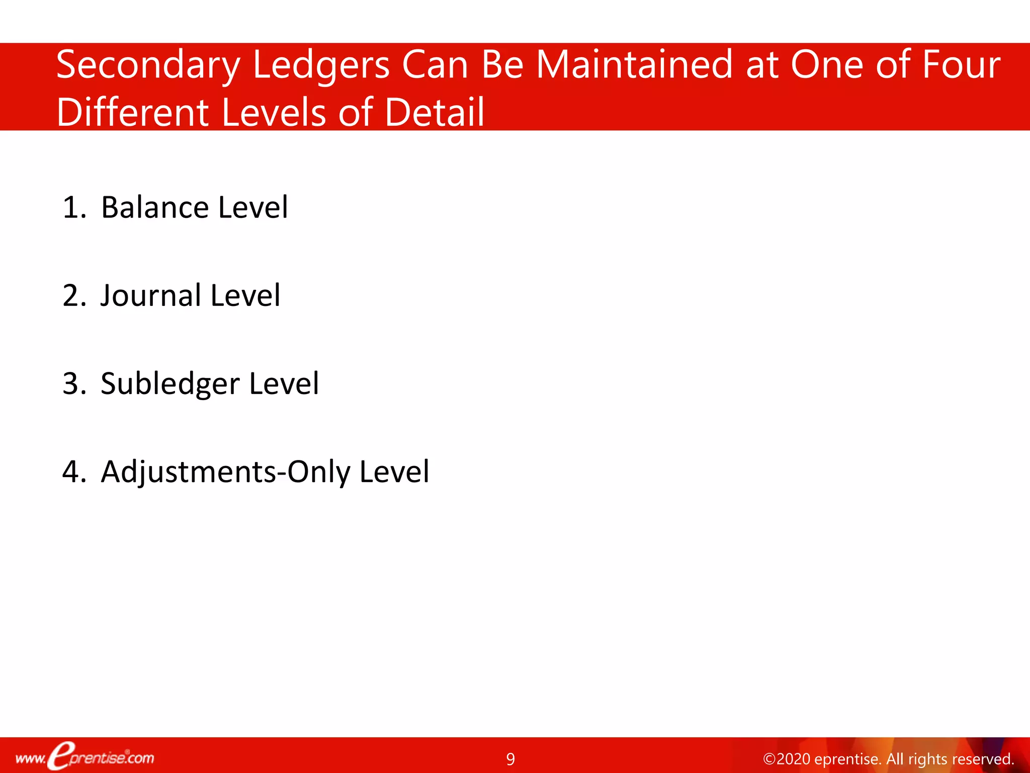 9 ©2020 eprentise. All rights reserved.
Secondary Ledgers Can Be Maintained at One of Four
Different Levels of Detail
1. Balance Level
2. Journal Level
3. Subledger Level
4. Adjustments-Only Level
 