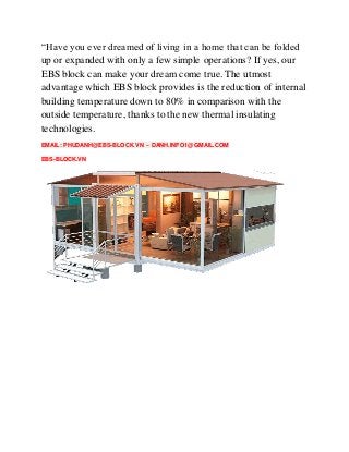 “Have you ever dreamed of living in a home that can be folded
up or expanded with only a few simple operations? If yes, our
EBS block can make your dream come true. The utmost
advantage which EBS block provides is the reduction of internal
building temperature down to 80% in comparison with the
outside temperature, thanks to the new thermal insulating
technologies.
EMAIL: PHUDANH@EBS-BLOCK.VN – DANH.INFO1@GMAIL.COM
EBS-BLOCK.VN
 