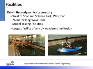 Department of Naval Architecture and Marine Engineering
Facilities
Kelvin Hydrodynamics Laboratory
- West of Scotland Science Park, West End
- 76 meter long Wave Tank
- Model Testing Facilities
- Largest facility of any UK Academic Institution
17
 