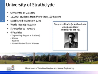 Department of Naval Architecture and Marine Engineering
University of Strathclyde
• City centre of Glasgow
• 15,000+ students from more than 100 nations
• Established Institution 1796
• World leading research
• Strong ties to Industry
• 4 Faculties
- Engineering (largest in Scotland)
- Science
- Business
- Humanities and Social Sciences
Famous Strathclyde Graduate
John Logie Baird
Inventor of the TV!
18
 