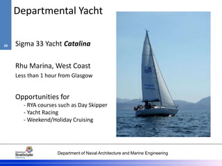 Department of Naval Architecture and Marine Engineering
Departmental Yacht
Sigma 33 Yacht Catalina
Rhu Marina, West Coast
Less than 1 hour from Glasgow
Opportunities for
- RYA courses such as Day Skipper
- Yacht Racing
- Weekend/Holiday Cruising
20
 