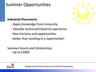 Department of Naval Architecture and Marine Engineering
Summer Opportunities
Industrial Placements
- Apply knowledge from University
- Valuable technical/industrial experience
- New horizons and opportunities
- better than working in a supermarket!
Summer Grants and Scholarships
- Up to £3000
21
 