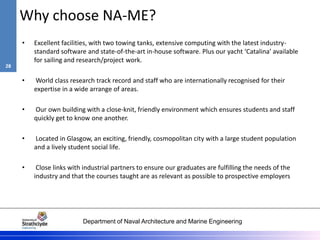Department of Naval Architecture and Marine Engineering
Why choose NA-ME?
• Excellent facilities, with two towing tanks, extensive computing with the latest industry-
standard software and state-of-the-art in-house software. Plus our yacht ‘Catalina’ available
for sailing and research/project work.
• World class research track record and staff who are internationally recognised for their
expertise in a wide arrange of areas.
• Our own building with a close-knit, friendly environment which ensures students and staff
quickly get to know one another.
• Located in Glasgow, an exciting, friendly, cosmopolitan city with a large student population
and a lively student social life.
• Close links with industrial partners to ensure our graduates are fulfilling the needs of the
industry and that the courses taught are as relevant as possible to prospective employers
28
 