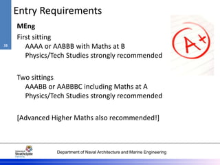 Department of Naval Architecture and Marine Engineering
Entry Requirements
MEng
First sitting
AAAA or AABBB with Maths at B
Physics/Tech Studies strongly recommended
Two sittings
AAABB or AABBBC including Maths at A
Physics/Tech Studies strongly recommended
[Advanced Higher Maths also recommended!]
33
 