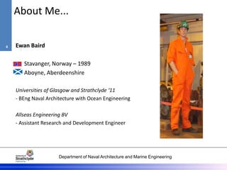 Department of Naval Architecture and Marine Engineering
About Me...
Ewan Baird
Stavanger, Norway – 1989
Aboyne, Aberdeenshire
Universities of Glasgow and Strathclyde ‘11
- BEng Naval Architecture with Ocean Engineering
Allseas Engineering BV
- Assistant Research and Development Engineer
4
 