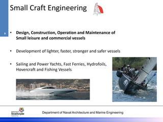 Department of Naval Architecture and Marine Engineering
Small Craft Engineering
• Design, Construction, Operation and Maintenance of
Small leisure and commercial vessels
• Development of lighter, faster, stronger and safer vessels
• Sailing and Power Yachts, Fast Ferries, Hydrofoils,
Hovercraft and Fishing Vessels
9
 