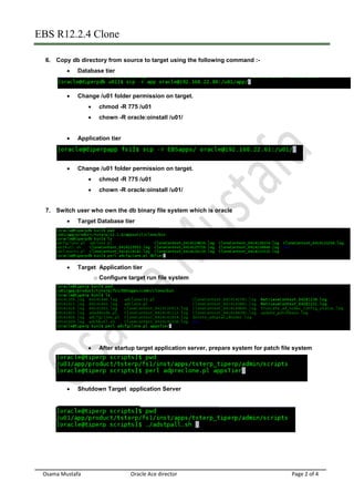 EBS R12.2.4 Clone
Osama Mustafa Oracle Ace director Page 2 of 4
6. Copy db directory from source to target using the following command :-
Database tier
Change /u01 folder permission on target.
chmod -R 775 /u01
chown -R oracle:oinstall /u01/
Application tier
Change /u01 folder permission on target.
chmod -R 775 /u01
chown -R oracle:oinstall /u01/
7. Switch user who own the db binary file system which is oracle
Target Database tier
Target Application tier
o Configure target run file system
After startup target application server, prepare system for patch file system
Shutdown Target application Server