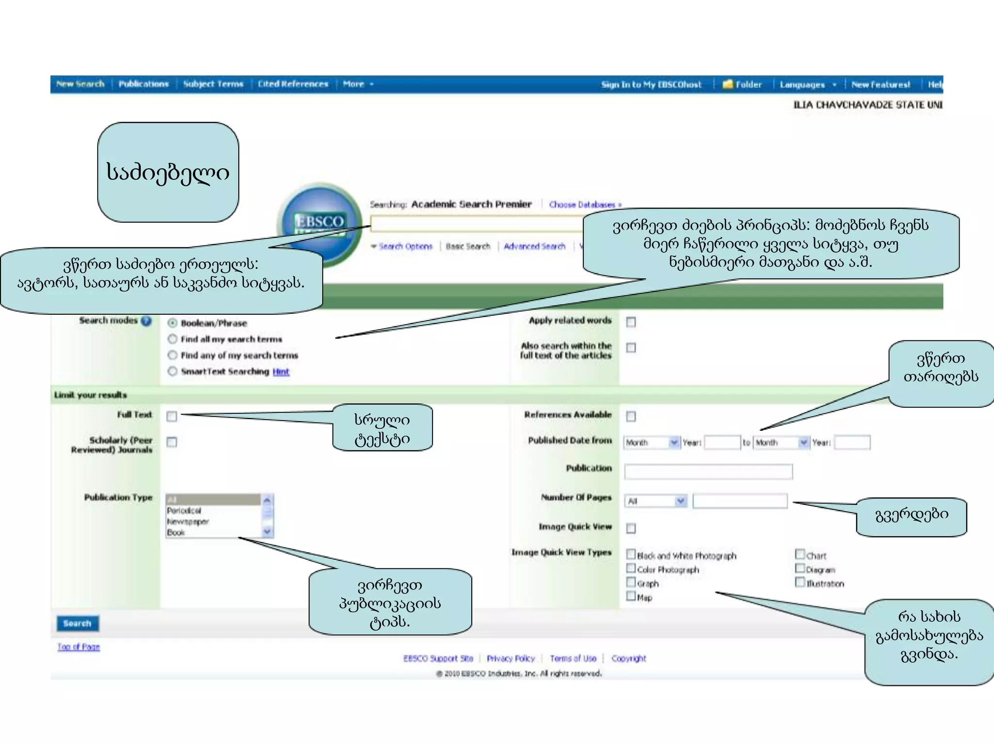 საძიებელი

                                                     ვირჩევთ ძიების პრინციპს: მოძებნოს ჩვენს
                                                        მიერ ჩაწერილი ყველა სიტყვა, თუ
     ვწერთ საძიებო ერთეულს:                                ნებისმიერი მათგანი და ა.შ.
ავტორს, სათაურს ან საკვანძო სიტყვას.



                                                                                         ვწერთ
                                                                                        თარიღებს

                                        სრული
                                        ტექსტი



                                                                                     გვერდები



                                         ვირჩევთ
                                       პუბლიკაციის
                                          ტიპს.                                         რა სახის
                                                                                     გამოსახულება
                                                                                        გვინდა.
 