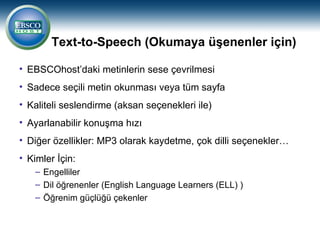 Text-to-Speech (Okumaya üşenenler için)

• EBSCOhost’daki metinlerin sese çevrilmesi
• Sadece seçili metin okunması veya tüm sayfa
• Kaliteli seslendirme (aksan seçenekleri ile)
• Ayarlanabilir konuşma hızı
• Diğer özellikler: MP3 olarak kaydetme, çok dilli seçenekler…
• Kimler İçin:
   – Engelliler
   – Dil öğrenenler (English Language Learners (ELL) )
   – Öğrenim güçlüğü çekenler
 
