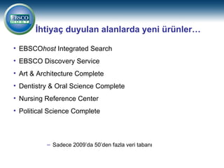 İhtiyaç duyulan alanlarda yeni ürünler…

• EBSCOhost Integrated Search
• EBSCO Discovery Service
• Art & Architecture Complete
• Dentistry & Oral Science Complete
• Nursing Reference Center
• Political Science Complete



          – Sadece 2009’da 50’den fazla veri tabanı
 
