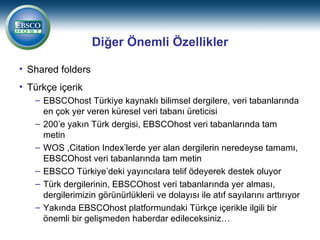 Diğer Önemli Özellikler

• Shared folders
• Türkçe içerik
   – EBSCOhost Türkiye kaynaklı bilimsel dergilere, veri tabanlarında
     en çok yer veren küresel veri tabanı üreticisi
   – 200’e yakın Türk dergisi, EBSCOhost veri tabanlarında tam
     metin
   – WOS ,Citation Index’lerde yer alan dergilerin neredeyse tamamı,
     EBSCOhost veri tabanlarında tam metin
   – EBSCO Türkiye’deki yayıncılara telif ödeyerek destek oluyor
   – Türk dergilerinin, EBSCOhost veri tabanlarında yer alması,
     dergilerimizin görünürlüklerii ve dolayısı ile atıf sayılarını arttırıyor
   – Yakında EBSCOhost platformundaki Türkçe içerikle ilgili bir
     önemli bir gelişmeden haberdar edileceksiniz…
 