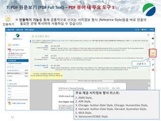 12
7. PDF 원문보기 (PDF Full Text) – PDF 뷰어 내 주요 도구 1
인용하기
인용하기
※ 인용하기 기능을 통해 공통적으로 쓰이는 서지정보 형식 (Reference Style)등을 바로 만들어
필요한 곳에 복사하여 사용하실 수 있습니다.
주요 제공 서지정보 형식 리스트:
1. AMA Style,
2. APA Style,
3. Chicago: Author-Date Style, Chicago: Humanities Style,
4. Harvard: Author-Date Style, Harvard: Australian Style,
5. MLA Style,
6. Vancouver/ICMJE Style
 