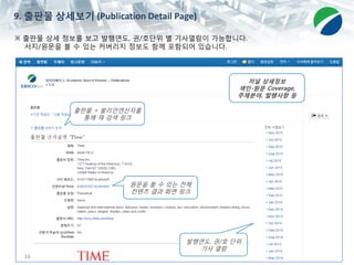 16
※ 출판물 상세 정보를 보고 발행연도, 권/호단위 별 기사열람이 가능합니다.
서지/원문을 볼 수 있는 커버리지 정보도 함께 포함되어 있습니다.
발행연도, 권/호 단위
기사 열람
9. 출판물 상세보기 (Publication Detail Page)
원문을 볼 수 있는 전체
컨텐츠 결과 화면 링크
출판물 + 불리언연산자를
통해 재 검색 링크
저널 상세정보
색인-원문 Coverage,
주제분야, 발행사항 등
 
