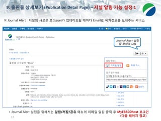 17
※ Journal Alert : 저널의 새로운 호(Issue)가 업데이트될 때마다 Email로 목차정보를 보내주는 서비스
• Journal Alert 설정을 위해서는 알림/저장/공유 메뉴의 이메일 알림 클릭 후 MyEBSCOhost 로그인
(다음 페이지 참고)
9. 출판물 상세보기 (Publication Detail Page) – 저널 알림 기능 설정 1
Journal Alert 설정
및 북마크 URL
 