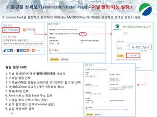 18
※ Journal Alert을 설정하고 관리하기 위해서는 MyEBSCOhost에 계정을 생성하고 로그인 반드시 필요
알림 설정 차례:
1. 저널 상세페이지에서 알림/저장/공유 메뉴의
2. 이메일 알림 선택
3. 이메일(이메일 알림을 보내려면 로그인해야 합니다) 선택
4. MyEBSCOhost 로그인 (개인 계정생성 필요)
5. 제목(주제) 입력
6. Alert 서비스 받을 Email 주소 입력
7. 이메일 형식 선택 (HTML 권장)
8. 검색 결과 형식 선택 (Detailed 권장)
9. 알림 저장 버튼 클릭
새 계정 만들기
9. 출판물 상세보기 (Publication Detail Page) – 저널 알림 기능 설정 2
 