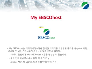 My EBSCOhost
• My EBSCOhost는 데이터베이스에서 검색한 데이터를 개인단위 폴더를 생성하여 저장,
관리할 수 있는 기능으로서 개인단위 맞춤 서비스 입니다.
* 누구나 간단하게 My EBSCOhost 계정을 생성할 수 있습니다.
- 폴더 단위 기사(Articles) 저장 및 관리 가능
- Journal Alert 및 Search Alert 수정/관리/삭제 가능
MY
 