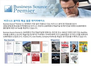 비즈니스 분야의 핵심 원문 데이터베이스
Business Source® Premier 는 세계에서 가장 널리 이용되고 있는 비즈니스 분야 연구정보원으로서
경영/경제/회계/금융/무역/행정 등 비즈니스 전반의 2,200여종의 학술저널 및 매거진을 비롯한 22,000여종의
출판물에 대한 Full Text를 제공하고 있습니다.
Business Source Premier는 250여종의 주요 학술저널에 대해서는 창간호 또는 1965년 이후의 깊이 있는 Backfiles
자료를 수록하고 있으며, 학술저널 및 매거진 이외에도 전세계 200여 국가 1,400여종의 국가보고서를 비롯하여
5,000여종의 산업보고서, 시장보고서, Case Studies, Company Profiles등 폭넓은 연구정보를 수록하고 있습니다.
Key Journals Magazines
 