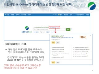 4
• 데이터베이스 선택
→ 대학 별로 EBSCO를 통해 구독하고
있는 데이터베이스를 선택/검색 가능
검색하고자 하는 이용을 원하는 DB에
check 후 확인을 클릭하여 선택/검색
*대학 별로 구독분에 따라 선택가능한
데이터베이스가 다를 수 있습니다.
[예시]
2. 검색할 EBSCOhost 데이터베이스 변경 및 2개 이상 선택
 