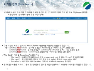 5
※ 하나 이상의 키워드를 입력하여 검색할 수 있으며, 2개 이상의 단어 입력 시, 기본 구(phrase) 검색을
지원합니다. (순서대로 붙어 있는 구만 검색)
• 2개 이상의 키워드 입력 시, AND/OR/NOT 연산자를 이용해 조합할 수 있습니다.
예) Marketing AND Finance : 순서에 관계없이 Marketing 과 Finance 가 모두 포함된 결과
Marketing OR Finance : 순서에 관계없이 Marketing 이나 Finance 중 하나 이상 포함된 결과
Marketing NOT Finance : Marketing 은 포함되지만 Finance 는 제외된 결과 출력
• Wild Card(? / #) 및 Truncation(*) 사용 가능
- Wild card(?) : 하나의 문자 대체 (ne?t 입력 시, next, neat, nest 등 검색. 단, net은 검색하지 않음)
- Wild card(#) : 철자법이 다른 단어에 대한 검색 수행 (colo#r 입력시, color, colour 검색)
- Truncation(*) : 여러 문자 대체 (Academ* 입력 시, Academic, Academy 등 검색)
• 괄호( )를 이용한 키워드 그룹화 및 정확한 구 검색을 위한 인용부호 “ “이용해 키워드를 조합할 수 있습니다.
3. 기본 검색 (Basic Search)
 