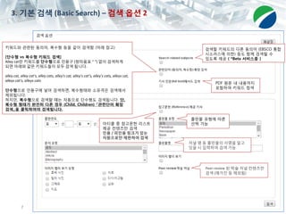 7
3. 기본 검색 (Basic Search) – 검색 옵션 2
PDF 원문 내 내용까지
포함하여 키워드 컴색
키워드와 관련된 동의어, 복수형 등을 같이 검색함 (아래 참고)
[단수형 vs 복수형 키워드 검색]
Alley cat란 키워드를 단수형으로 인용구 (쌍따옴표 “ “) 없이 검색하게
되면 아래와 같은 키워드들이 모두 검색 됩니다.
alley cat, alley cat’s, alley cats, alley's cat, alley’s cat’s, alley’s cats, alleys cat,
alleys cat's, alleys cats
단수형으로 인용구에 넣어 검색하면, 복수형태와 소유격은 검색에서
제외됩니다.
하지만, 복수형으로 검색할 때는 자동으로 단수형도 검색됩니다. 단,
복수형 형태가 완전히 다른 경우 (Child, Children) 『관련단어 확장
검색』을 클릭하여야 검색됩니다.
아티클 중 참고문헌 리스트
제공 컨텐츠만 검색
인용 / 피인용 링크가 있는
자원으로만 제한하여 검색
검색할 키워드의 다른 동의어 (EBSCO 통합
시소러스에 의한) 등도 함께 검색될 수
있도록 제공 ( *Beta 서비스중 )
출판물 유형에 따른
선택 가능
저널 명 등 출판물의 서명을 알고
있을 시 입력하여 검색 가능
Peer-review 된 학술 저널 컨텐츠만
검색 (매거진 등 제외됨)
 