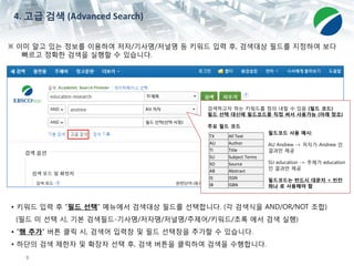 8
※ 이미 알고 있는 정보를 이용하여 저자/기사명/저널명 등 키워드 입력 후, 검색대상 필드를 지정하여 보다
빠르고 정확한 검색을 실행할 수 있습니다.
• 키워드 입력 후 “필드 선택” 메뉴에서 검색대상 필드를 선택합니다. (각 검색식을 AND/OR/NOT 조합)
(필드 미 선택 시, 기본 검색필드-기사명/저자명/저널명/주제어/키워드/초록 에서 검색 실행)
• “행 추가” 버튼 클릭 시, 검색어 입력창 및 필드 선택창을 추가할 수 있습니다.
• 하단의 검색 제한자 및 확장자 선택 후, 검색 버튼을 클릭하여 검색을 수행합니다.
4. 고급 검색 (Advanced Search)
검색하고자 하는 키워드를 정의 내릴 수 있음 (필드 코드)
필드 선택 대신에 필드코드를 직접 써서 사용가능 (아래 참조)
주요 필드 코드
TX All Text
AU Author
TI Title
SU Subject Terms
SO Source
AB Abstract
IS ISSN
IB ISBN
필드코드 사용 예시:
AU Andrew -> 저자가 Andrew 인
결과만 제공
SU education -> 주제가 education
인 결과만 제공
필드코드는 반드시 대문자 + 빈칸
하나 로 사용해야 함
 
