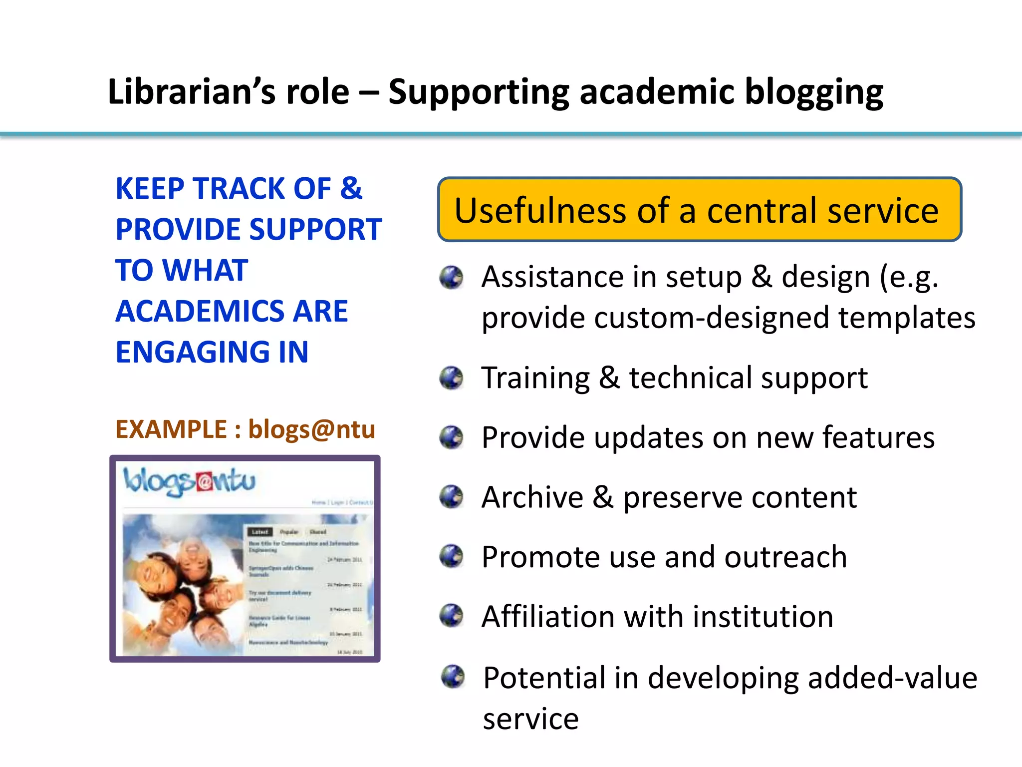 EXAMPLE : blogs@ntu
Librarian’s role – Supporting academic blogging
KEEP TRACK OF &
PROVIDE SUPPORT
TO WHAT
ACADEMICS ARE
ENGAGING IN
Usefulness of a central service
Assistance in setup & design (e.g.
provide custom-designed templates
Training & technical support
Provide updates on new features
Archive & preserve content
Promote use and outreach
Affiliation with institution
Potential in developing added-value
service
 