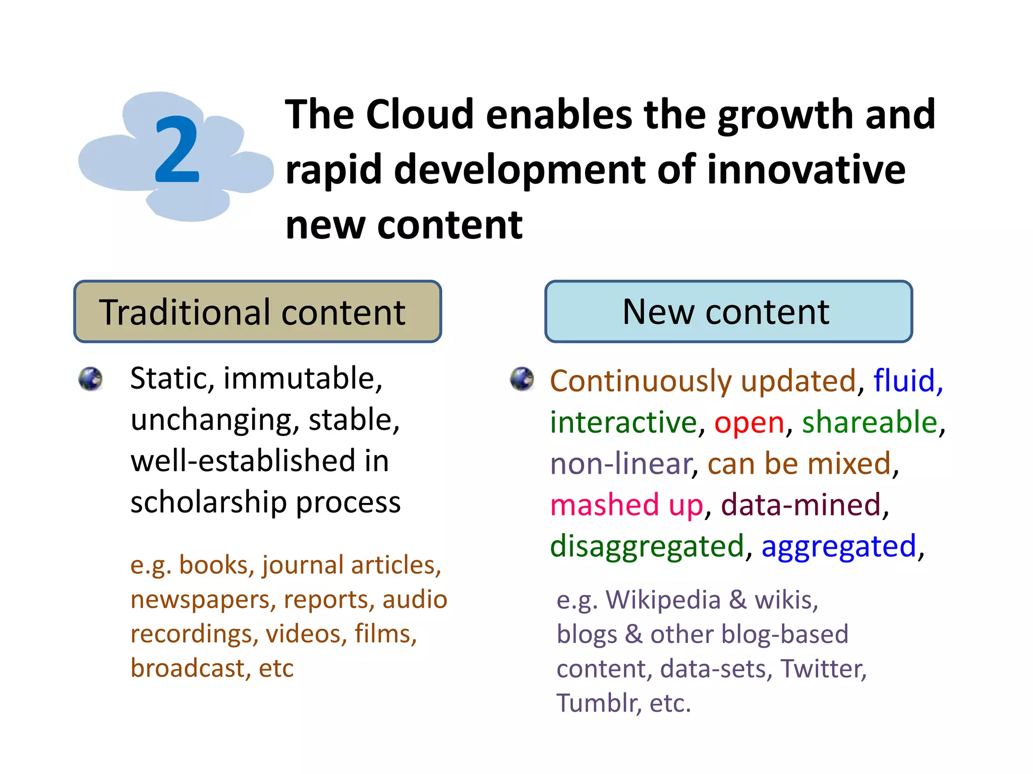 The Cloud enables the growth and
rapid development of innovative
new content
2
Traditional content New content
Static, immutable,
unchanging, stable,
well-established in
scholarship process
e.g. books, journal articles,
newspapers, reports, audio
recordings, videos, films,
broadcast, etc
Continuously updated, fluid,
interactive, open, shareable,
non-linear, can be mixed,
mashed up, data-mined,
disaggregated, aggregated,
e.g. Wikipedia & wikis,
blogs & other blog-based
content, data-sets, Twitter,
Tumblr, etc.
 